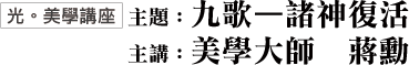 〔光。美學講座〕主題：九歌—諸神復活．主講：美學大師 蔣勳